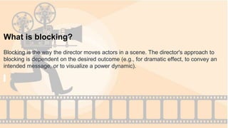 What is blocking?
Blocking is the way the director moves actors in a scene. The director's approach to
blocking is dependent on the desired outcome (e.g., for dramatic effect, to convey an
intended message, or to visualize a power dynamic).
 