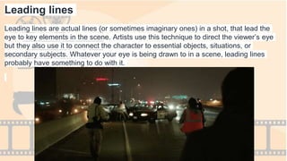 Leading lines
Leading lines are actual lines (or sometimes imaginary ones) in a shot, that lead the
eye to key elements in the scene. Artists use this technique to direct the viewer’s eye
but they also use it to connect the character to essential objects, situations, or
secondary subjects. Whatever your eye is being drawn to in a scene, leading lines
probably have something to do with it.
 
