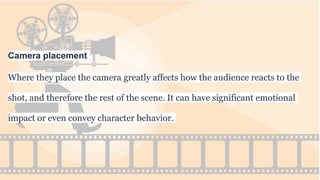 Camera placement
Where they place the camera greatly affects how the audience reacts to the
shot, and therefore the rest of the scene. It can have significant emotional
impact or even convey character behavior.
 