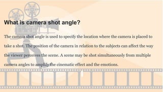 What is camera shot angle?
The camera shot angle is used to specify the location where the camera is placed to
take a shot. The position of the camera in relation to the subjects can affect the way
the viewer perceives the scene. A scene may be shot simultaneously from multiple
camera angles to amplify the cinematic effect and the emotions.
 