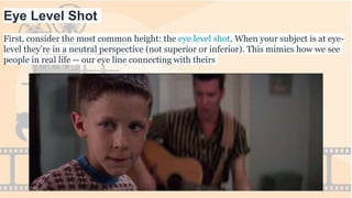 Eye Level Shot
First, consider the most common height: the eye level shot. When your subject is at eye-
level they’re in a neutral perspective (not superior or inferior). This mimics how we see
people in real life -- our eye line connecting with theirs
 