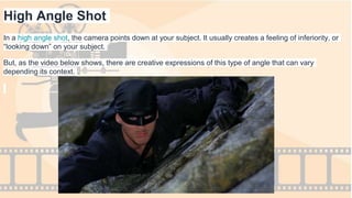 High Angle Shot
In a high angle shot, the camera points down at your subject. It usually creates a feeling of inferiority, or
“looking down” on your subject.
But, as the video below shows, there are creative expressions of this type of angle that can vary
depending its context.
 