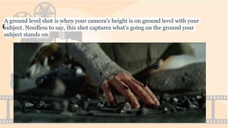 Ground Level Shot
A ground level shot is when your camera’s height is on ground level with your
subject. Needless to say, this shot captures what’s going on the ground your
subject stands on.
 