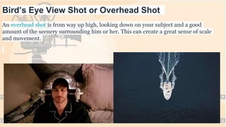 Bird’s Eye View Shot or Overhead Shot
An overhead shot is from way up high, looking down on your subject and a good
amount of the scenery surrounding him or her. This can create a great sense of scale
and movement.
 