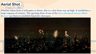 Aerial Shot
Whether taken from a helicopter or drone, this is a shot from way up high. It establishes a
large expanse of scenery. The opening shots of one of the best cyberpunk movies Blade
Runner use them to establish futuristic cityscapes.
 