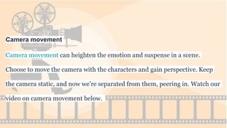 Camera movement
Camera movement can heighten the emotion and suspense in a scene.
Choose to move the camera with the characters and gain perspective. Keep
the camera static, and now we’re separated from them, peering in. Watch our
video on camera movement below.
 