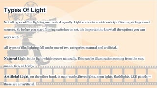 Types Of Light
Not all types of film lighting are created equally. Light comes in a wide variety of forms, packages and
sources. So before you start flipping switches on set, it’s important to know all the options you can
work with.
All types of film lighting fall under one of two categories: natural and artificial.
Natural Light is the light which occurs naturally. This can be illumination coming from the sun,
moon, fire, or firefly.
Artificial Light, on the other hand, is man-made. Streetlights, neon lights, flashlights, LED panels —
these are all artificial.
 