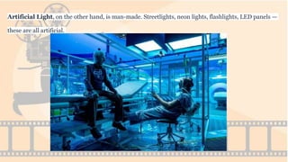 Artificial Light, on the other hand, is man-made. Streetlights, neon lights, flashlights, LED panels —
these are all artificial.
 