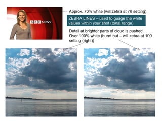 Approx. 70% white (will zebra at 70 setting)
Detail at brighter parts of cloud is pushed
Over 100% white (burnt out – will zebra at 100
setting (right))
ZEBRA LINES – used to guage the white
values within your shot (tonal range)
 