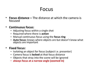 Focus
• Focus distance – The distance at which the camera is
focused
• Continuous focus:
– Adjusting focus within a single shot
– Required where there is action
– Manual continuous focus using the focus ring
– Auto focus: knows where objects are but doesn’t know what
objects are important
• Fixed focus:
– Isolating an object for focus (subject i.e. presenter)
– Camera focus is locked at that focus distance
– Objects that stray into the scene will be ignored
– always focus at a narrow angle (zoomed in)
 
