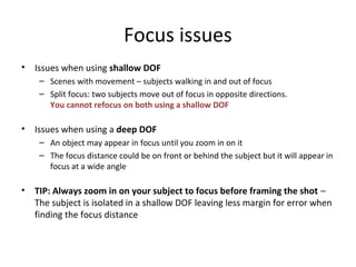 Focus issues
• Issues when using shallow DOF
– Scenes with movement – subjects walking in and out of focus
– Split focus: two subjects move out of focus in opposite directions.
You cannot refocus on both using a shallow DOF
• Issues when using a deep DOF
– An object may appear in focus until you zoom in on it
– The focus distance could be on front or behind the subject but it will appear in
focus at a wide angle
• TIP: Always zoom in on your subject to focus before framing the shot –
The subject is isolated in a shallow DOF leaving less margin for error when
finding the focus distance
 
