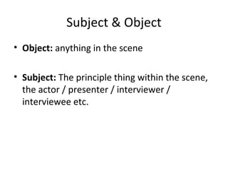 Subject & Object
• Object: anything in the scene
• Subject: The principle thing within the scene,
the actor / presenter / interviewer /
interviewee etc.
 