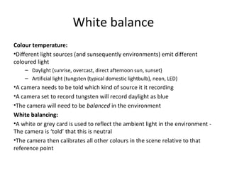White balance
Colour temperature:
•Different light sources (and sunsequently environments) emit different
coloured light
– Daylight (sunrise, overcast, direct afternoon sun, sunset)
– Artificial light (tungsten (typical domestic lightbulb), neon, LED)
•A camera needs to be told which kind of source it it recording
•A camera set to record tungsten will record daylight as blue
•The camera will need to be balanced in the environment
White balancing:
•A white or grey card is used to reflect the ambient light in the environment -
The camera is ‘told’ that this is neutral
•The camera then calibrates all other colours in the scene relative to that
reference point
 