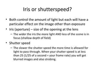 Iris or shutterspeed?
• Both control the amount of light but each will have a
particular effect on the image other than exposure
• Iris (aperture) – size of the opening at the lens
– The wider the iris the more light AND less of the scene is in
focus (shallow depth of field)
• Shutter speed
– The slower the shutter speed the more time is allowed for
light to pass through. When your shutter speed is at less
than 25 (1/25 of a second = your frame rate) you will get
blurred images and also strobing.
 