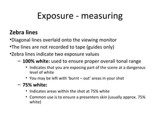 Exposure - measuring
Zebra lines
•Diagonal lines overlaid onto the viewing monitor
•The lines are not recorded to tape (guides only)
•Zebra lines indicate two exposure values
– 100% white: used to ensure proper overall tonal range
• Indicates that you are exposing part of the scene at a dangerous
level of white
• You may be left with ‘burnt – out’ areas in your shot
– 75% white:
• Indicates areas within the shot at 75% white
• Common use is to ensure a presenters skin (usually approx. 75%
white)
 
