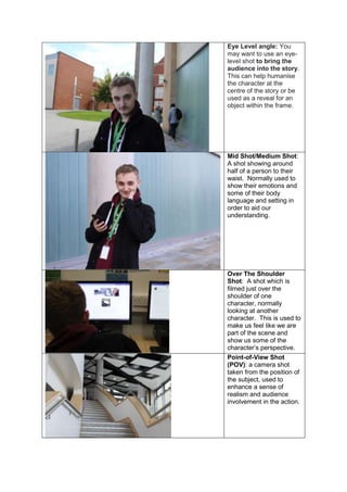 Eye Level angle: You
may want to use an eye-
level shot to bring the
audience into the story.
This can help humanise
the character at the
centre of the story or be
used as a reveal for an
object within the frame.
Mid Shot/Medium Shot:
A shot showing around
half of a person to their
waist. Normally used to
show their emotions and
some of their body
language and setting in
order to aid our
understanding.
Over The Shoulder
Shot: A shot which is
filmed just over the
shoulder of one
character, normally
looking at another
character. This is used to
make us feel like we are
part of the scene and
show us some of the
character’s perspective.
Point-of-View Shot
(POV): a camera shot
taken from the position of
the subject, used to
enhance a sense of
realism and audience
involvement in the action.
 