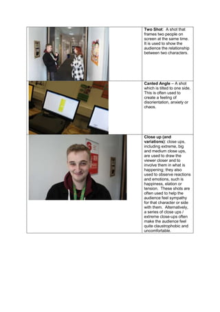 Two Shot: A shot that
frames two people on
screen at the same time.
It is used to show the
audience the relationship
between two characters.
Canted Angle – A shot
which is tilted to one side.
This is often used to
create a feeling of
disorientation, anxiety or
chaos.
Close up (and
variations): close ups,
including extreme, big
and medium close ups,
are used to draw the
viewer closer and to
involve them in what is
happening; they also
used to observe reactions
and emotions, such is
happiness, elation or
tension. These shots are
often used to help the
audience feel sympathy
for that character or side
with them. Alternatively,
a series of close ups /
extreme close-ups often
make the audience feel
quite claustrophobic and
uncomfortable.
 