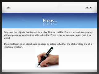Props are the objects that is used for a play, film, or real life. Props is around us everyday
without props we wouldn’t be able to live life. Props is, for an example; a pen (use it to
write)

Theatrical term- is an object used on stage by actors to further the plot or story line of a
theatrical creation.
 