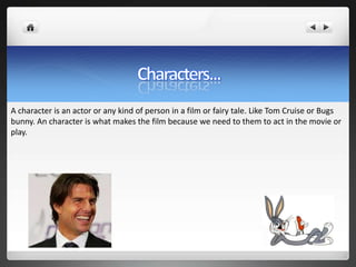 A character is an actor or any kind of person in a film or fairy tale. Like Tom Cruise or Bugs
bunny. An character is what makes the film because we need to them to act in the movie or
play.
 