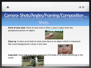 Point of view shot- Point of view shot is when a shot is taken from the
perspective person or object.



Close up- A close up to look at some ones face or an object which is important.
Not much background is show in this shot.



Long shot- Long shot is to show some ones full body or to show everything in the
scene.
 