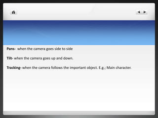 Pans- when the camera goes side to side

Tilt- when the camera goes up and down.

Tracking- when the camera follows the important object. E.g.; Main character.
 
