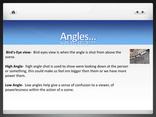 Bird's-Eye view- Bird eyes view is when the angle is shot from above the
scene.

High Angle- high angle shot is used to show were looking down at the person
or something, this could make us feel ere bigger then them or we have more
power them.

Low Angle- Low angles help give a sense of confusion to a viewer, of
powerlessness within the action of a scene.
 