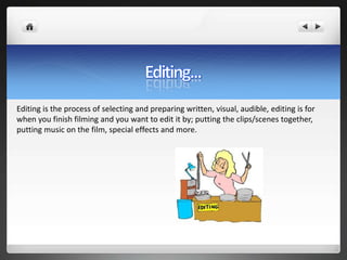 Editing is the process of selecting and preparing written, visual, audible, editing is for
when you finish filming and you want to edit it by; putting the clips/scenes together,
putting music on the film, special effects and more.
 