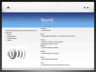 Loudness
Sound is noise that you can hear from your ears   - sound volume
Hear like:
• Music                                           Pitch
• Audio/Radio                                     - the perceived "highness "or "lowness" of the sound
• People talking
• Noises                                          Timbre
                                                  - a sounds "colour" or tone quality
                                                   Dimensions of Film Sound:
                                                  Rhythm
                                                  - sound's rhythmic qualities

                                                  Fidelity
                                                  - sound faithful to its source

                                                  Space
                                                  - sound's spatial dimension

                                                  Time
                                                  - simultaneous and non simultaneous sound
 