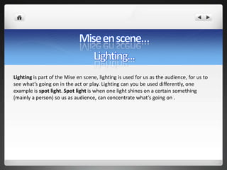 Lighting is part of the Mise en scene, lighting is used for us as the audience, for us to
see what’s going on in the act or play. Lighting can you be used differently, one
example is spot light. Spot light is when one light shines on a certain something
(mainly a person) so us as audience, can concentrate what’s going on .
 