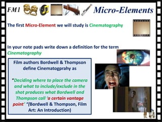 Micro-Elements
The first Micro-Element we will study is Cinematography



In your note pads write down a definition for the term
Cinematography
  Film authors Bordwell & Thompson
       define Cinematogprahy as

  “Deciding where to place the camera
   and what to include/exclude in the
   shot produces what Bordwell and
    Thompson call ‘a certain vantage
  point’ “(Bordwell & Thompson, Film
          Art: An Introduction)
 