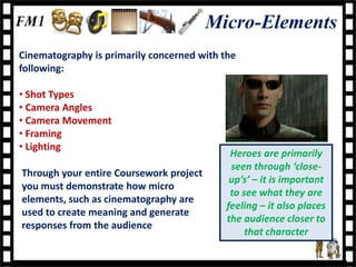 Micro-Elements
Cinematography is primarily concerned with the
following:

• Shot Types
• Camera Angles
• Camera Movement
• Framing
• Lighting
                                             Heroes are primarily
                                             seen through ‘close-
Through your entire Coursework project
                                             up’s’ – it is important
you must demonstrate how micro
                                             to see what they are
elements, such as cinematography are
                                            feeling – it also places
used to create meaning and generate
                                            the audience closer to
responses from the audience
                                                 that character
 