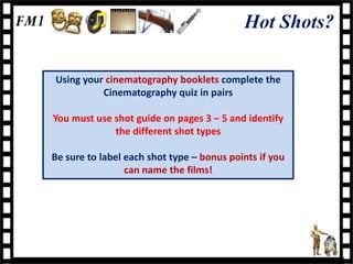 Hot Shots?

Using your cinematography booklets complete the
          Cinematography quiz in pairs

You must use shot guide on pages 3 – 5 and identify
             the different shot types

Be sure to label each shot type – bonus points if you
                 can name the films!
 