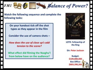 Balance of Power?
Watch the following sequence and complete the
following tasks:

    On your handout tick off the shot
     types as they appear in the film

   Consider the use of camera shots –

   How does the use of close up’s add           LOTR: Fellowship of
                                                     the Ring
        tension to the scene?
                                                Dir: Peter Jackson
   What effect did filming the Nazghu’l
   from below have on the audience?                 Budget:
                                                  $109,000,000
                                                   Box Office:
                                                  $869,390,266
 