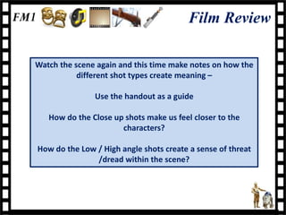 Film Review

Watch the scene again and this time make notes on how the
           different shot types create meaning –

               Use the handout as a guide

   How do the Close up shots make us feel closer to the
                      characters?

How do the Low / High angle shots create a sense of threat
               /dread within the scene?
 