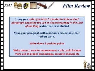 Film Review

   Using your notes you have 5 minutes to write a short
paragraph analysing the use of cinematography in the Lord
           of the Rings extract we have studied

  Swap your paragraph with a partner and compare each
                     others work.

              Write down 2 positive points

 Write down 1 area for improvement – this could include
  more use of proper terminology, accurate analysis etc
 