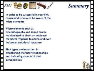 Summary
In order to be successful in your FM1
coursework you must be aware of the
micro elements

Micro elements such as
cinematography and sound can be
manipulated to direct an audience
members response to a film, and even
induce an emotional response

Shot types are important in
establishing character relationships
and indicating aspects of their
personailities
 