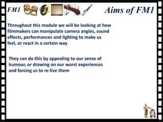 Aims of FM1
Throughout this module we will be looking at how
filmmakers can manipulate camera angles, sound
effects, performances and lighting to make us
feel, or react in a certain way


They can do this by appealing to our sense of
humour, or drawing on our worst experiences
and forcing us to re-live them
 