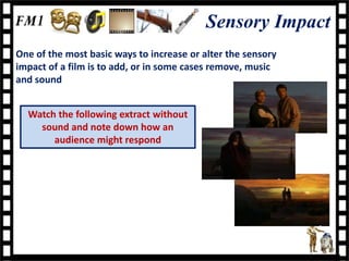 Sensory Impact
One of the most basic ways to increase or alter the sensory
impact of a film is to add, or in some cases remove, music
and sound


  Watch the following extract without
    sound and note down how an
       audience might respond
 