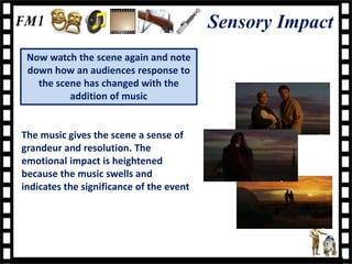Sensory Impact
 Now watch the scene again and note
 down how an audiences response to
   the scene has changed with the
          addition of music


The music gives the scene a sense of
grandeur and resolution. The
emotional impact is heightened
because the music swells and
indicates the significance of the event
 
