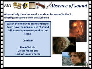 Absence of sound
Alternatively the absence of sound can be very effective in
creating a response from the audience

  Watch the following scene and note
  down how the unusual use of sound
   influences how we respond to the
                 scene

               Consider

             Use of Music
           Voices fading out
         Lack of sound effects
 