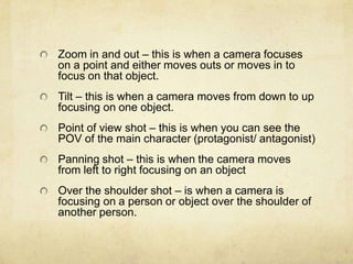 Zoom in and out – this is when a camera focuses
on a point and either moves outs or moves in to
focus on that object.
Tilt – this is when a camera moves from down to up
focusing on one object.
Point of view shot – this is when you can see the
POV of the main character (protagonist/ antagonist)
Panning shot – this is when the camera moves
from left to right focusing on an object
Over the shoulder shot – is when a camera is
focusing on a person or object over the shoulder of
another person.

 