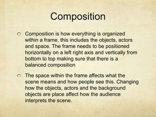 Composition
Composition is how everything is organized
within a frame, this includes the objects, actors
and space. The frame needs to be positioned
horizontally on a left right axis and vertically from
bottom to top making sure that there is a
balanced composition
The space within the frame affects what the
scene means and how people see this. Changing
how the objects, actors and the background
objects are place affect how the audience
interprets the scene.

 