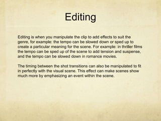 Editing
Editing is when you manipulate the clip to add effects to suit the
genre, for example: the tempo can be slowed down or sped up to
create a particular meaning for the scene. For example: in thriller films
the tempo can be sped up of the scene to add tension and suspense,
and the tempo can be slowed down in romance movies.
The timing between the shot transitions can also be manipulated to fit
in perfectly with the visual scene. This effect can make scenes show
much more by emphasizing an event within the scene.

 