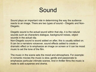 Sound
Sound plays an important role in determining the way the audience
reacts to an image. There are two types of sound – Diegetic and NonDiegetic.
Diegetic sound is the actual sound within that clip, it is the natural
sounds such as characters dialogue, background noises, object
sounds in the actual clip.
Non-Diegetic sound is sound added on after, this is usually edited on.
It can be a narrators voiceover, sound effects added to create a
dramatic effect or to emphasize an image on screen or it can be mood
music to set the tone of the film.
The music in the scene sets the mood and atmosphere. For example:
in romantic movies the music is slow, gentle and passionate to
emphasize particular intimate scenes. And in thriller films the music is
made to add suspense and drama.

 