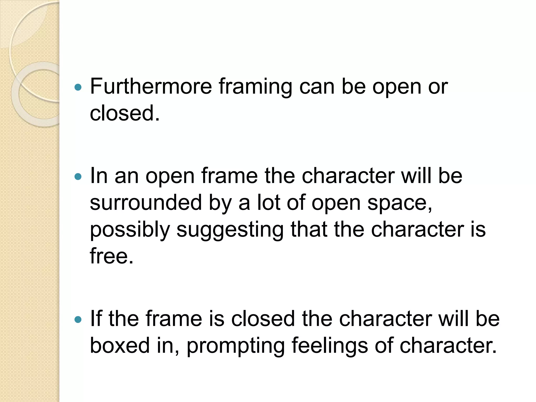 Furthermore framing can be open or
closed.
 In an open frame the character will be
surrounded by a lot of open space,
possibly suggesting that the character is
free.
 If the frame is closed the character will be
boxed in, prompting feelings of character.
 