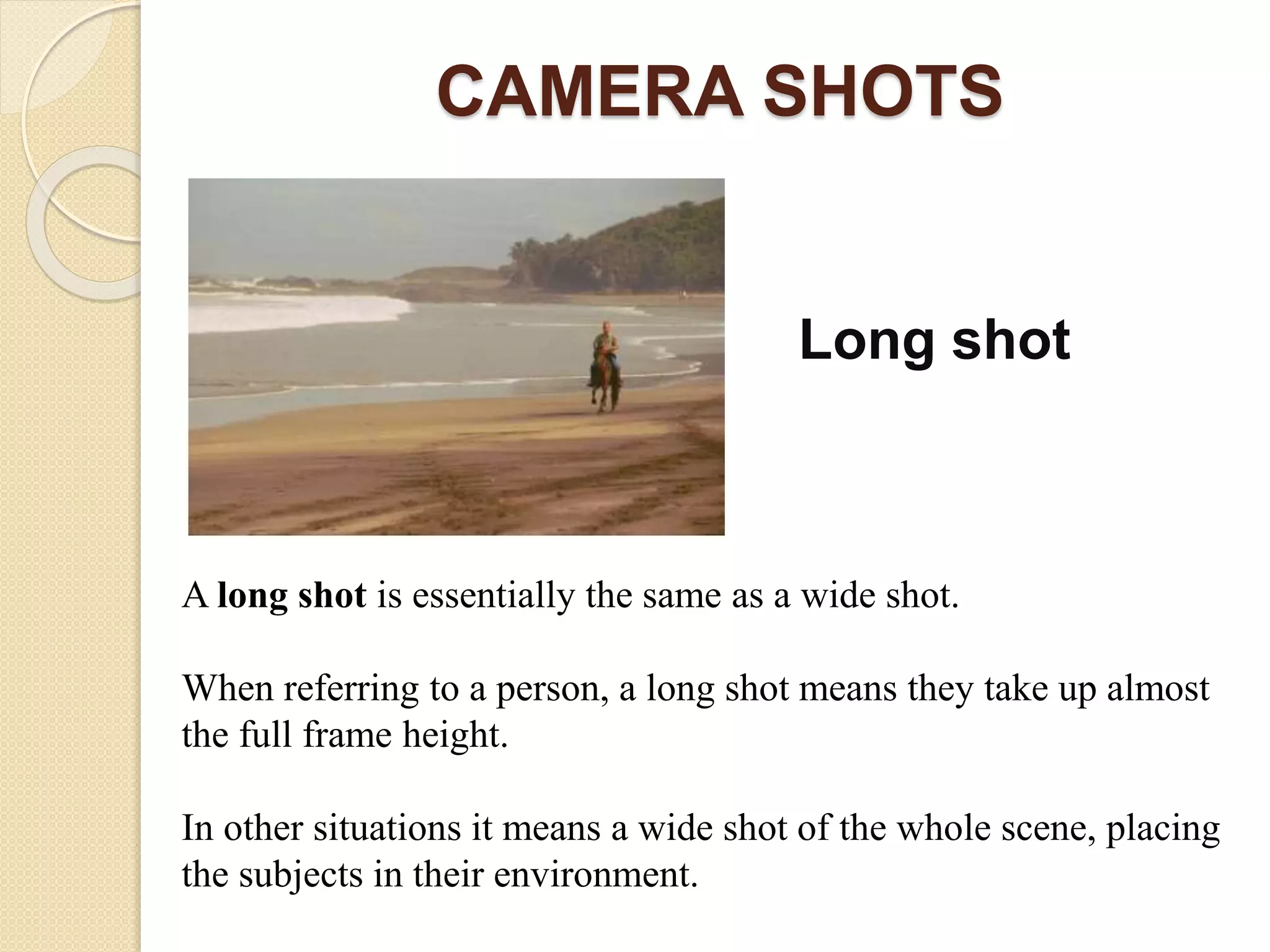 CAMERA SHOTS
Long shot
A long shot is essentially the same as a wide shot.
When referring to a person, a long shot means they take up almost
the full frame height.
In other situations it means a wide shot of the whole scene, placing
the subjects in their environment.
 