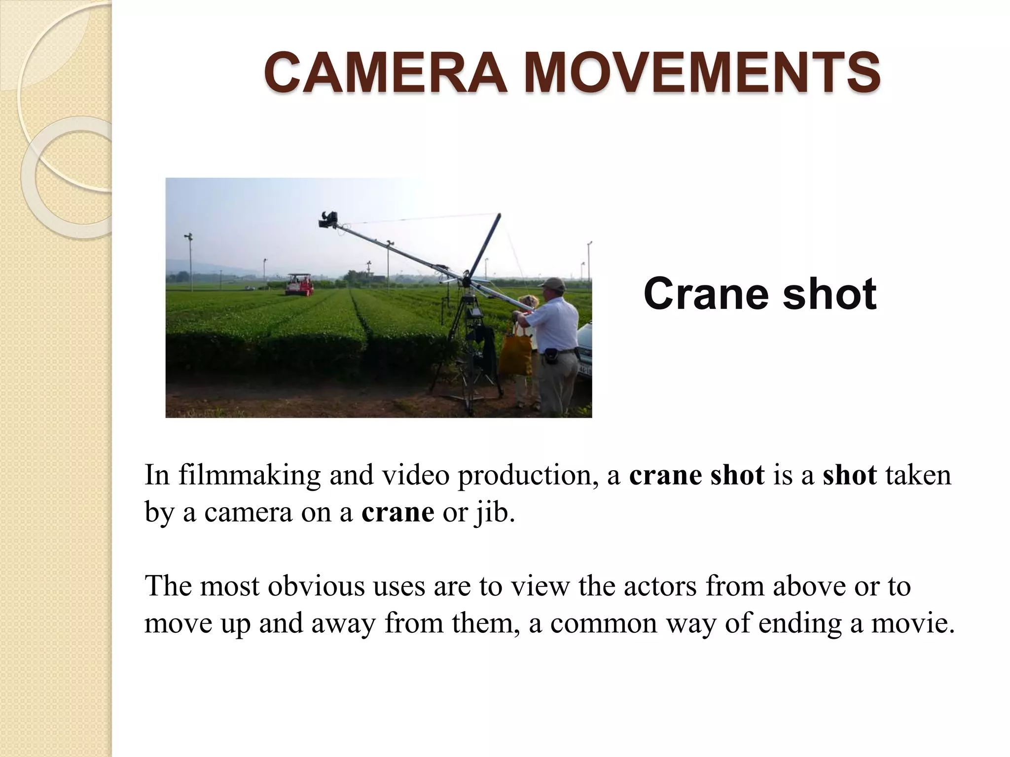 CAMERA MOVEMENTS
Crane shot
In filmmaking and video production, a crane shot is a shot taken
by a camera on a crane or jib.
The most obvious uses are to view the actors from above or to
move up and away from them, a common way of ending a movie.
 