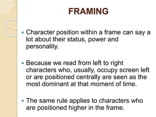 FRAMING
 Character position within a frame can say a
lot about their status, power and
personality.
 Because we read from left to right
characters who, usually, occupy screen left
or are positioned centrally are seen as the
most dominant at that moment of time.
 The same rule applies to characters who
are positioned higher in the frame.
 