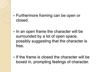  Furthermore framing can be open or
closed.
 In an open frame the character will be
surrounded by a lot of open space,
possibly suggesting that the character is
free.
 If the frame is closed the character will be
boxed in, prompting feelings of character.
 