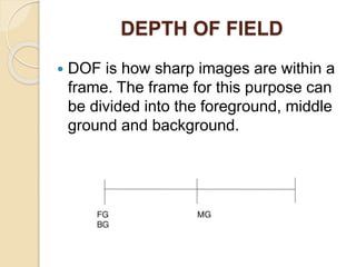DEPTH OF FIELD
 DOF is how sharp images are within a
frame. The frame for this purpose can
be divided into the foreground, middle
ground and background.
 